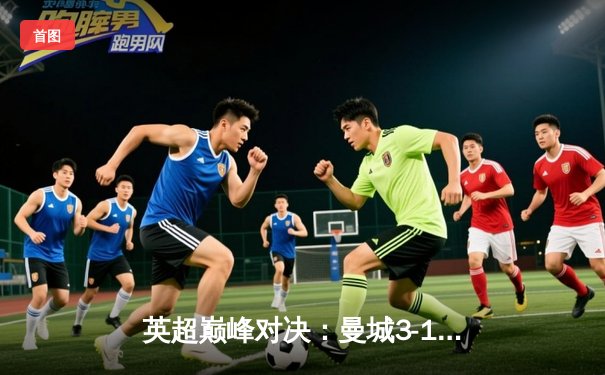 英超巅峰对决：曼城3-1逆转曼联，哈兰德梅开二度锁定胜局